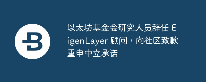 以太坊基金会研究人员辞任 eigenlayer 顾问，向社区致歉重申中立承诺